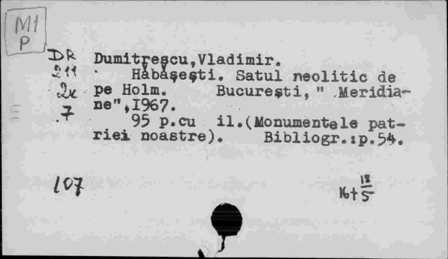 ﻿Ml
P
-Ь>< Dumitrescu, Vladimir.
* Habaçeçti. Satul neolitic de
P® Holm. Bucureçti, ” ,Meridia-
, ne”>1967.
•'r	95 p.cu il.(Monumentele pat-
rie! noastre). Bibliogr.:p.54.
Z 07
II
K.+ ?